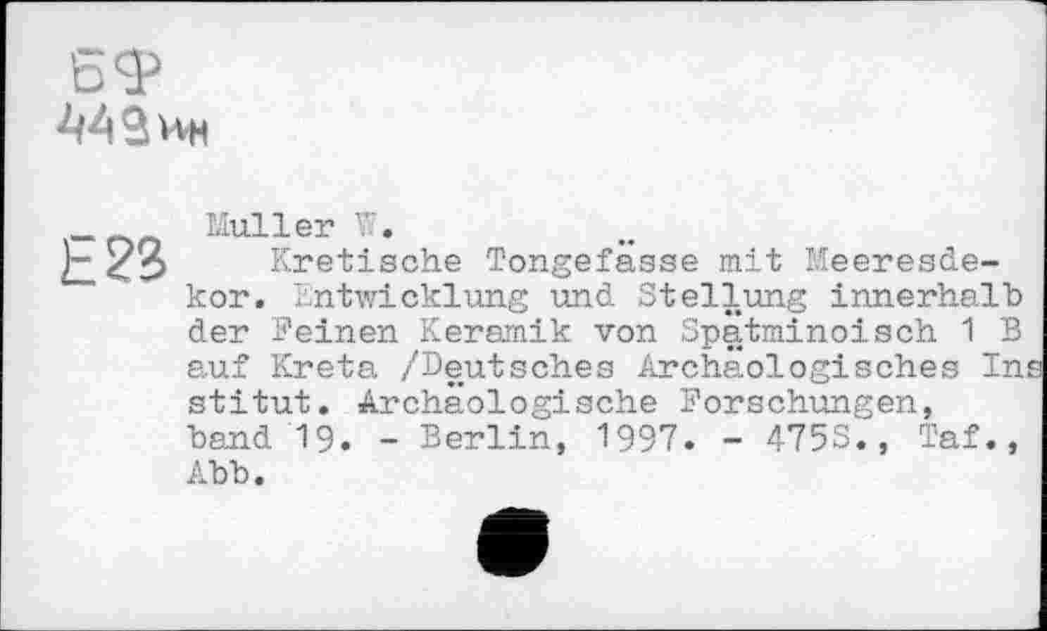 ﻿£? ( Л л
oSr
442 ин
Е23
Muller W.
Kretische Tongefässe mit Meeresdekor. Entwicklung und Stellung innerhalb der Feinen Keramik von Spätminoisch 1 В auf Kreta /Deutsches Archäologisches In stitut. Archäologische Forschungen, band 19. - Berlin, 1997. - 4753., Taf., Abb.